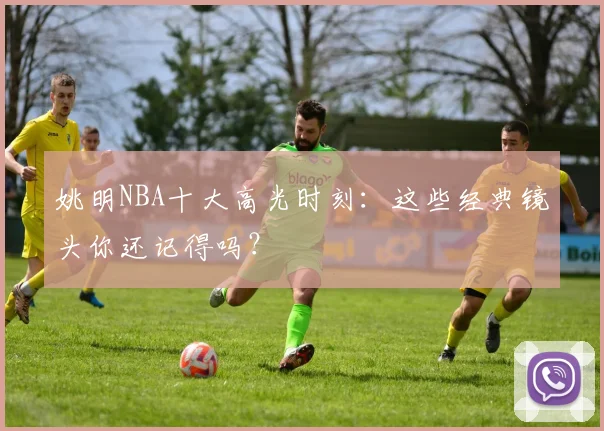 姚明NBA十大高光时刻:这些经典镜头你还记得吗?
