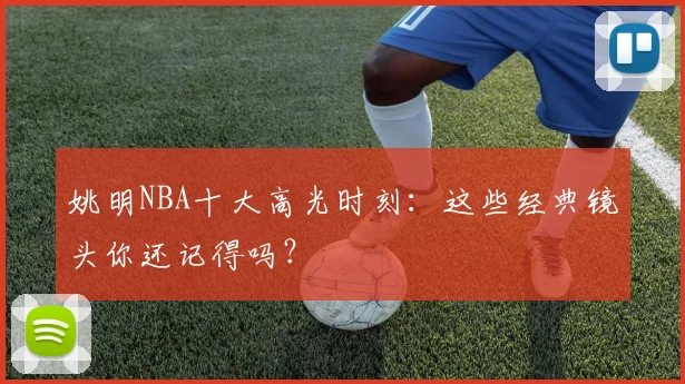 姚明NBA十大高光时刻：这些经典镜头你还记得吗？